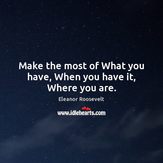Make the most of What you have, When you have it, Where you are. Eleanor Roosevelt Picture Quote