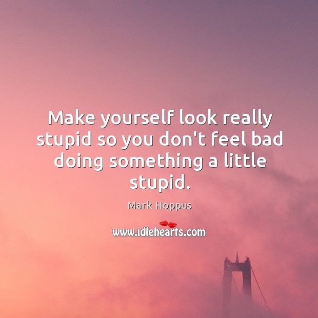 Make yourself look really stupid so you don’t feel bad doing something a little stupid. Image