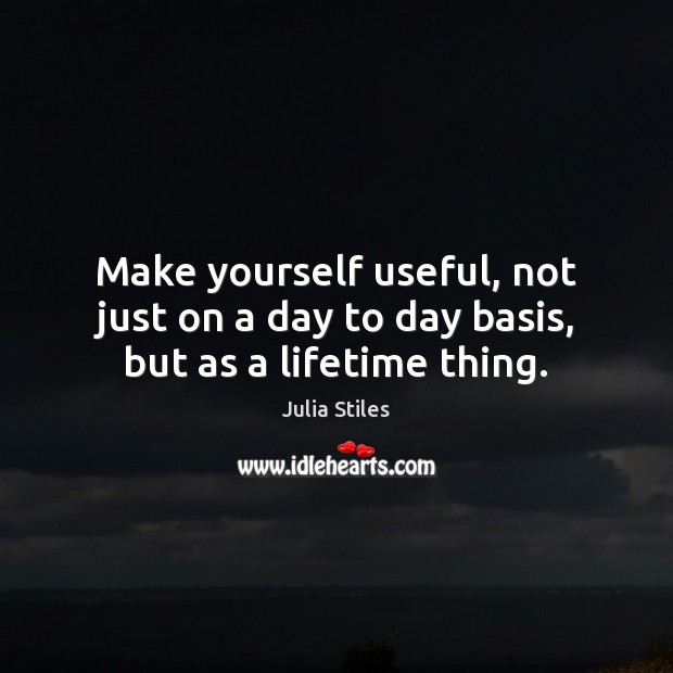 Make yourself useful, not just on a day to day basis, but as a lifetime thing. Julia Stiles Picture Quote