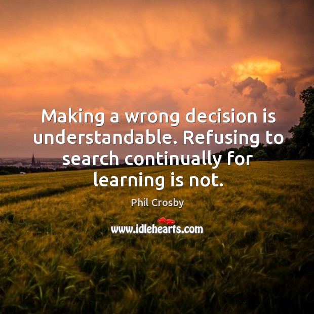 Making a wrong decision is understandable. Refusing to search continually for learning is not. Phil Crosby Picture Quote