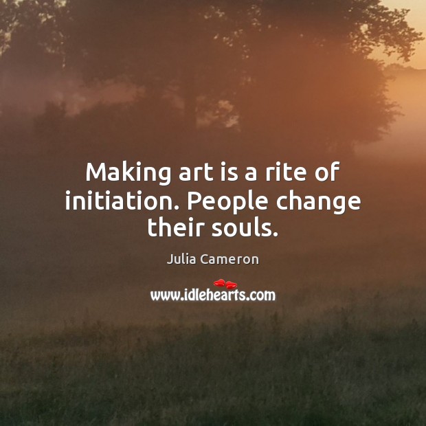 Making art is a rite of initiation. People change their souls. Julia Cameron Picture Quote