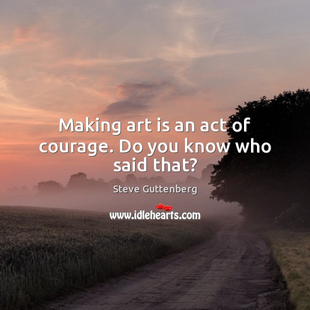 Making art is an act of courage. Do you know who said that? Steve Guttenberg Picture Quote