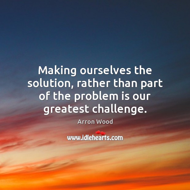 Making ourselves the solution, rather than part of the problem is our greatest challenge. Arron Wood Picture Quote
