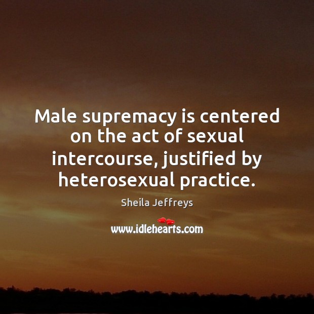 Male supremacy is centered on the act of sexual intercourse, justified by Sheila Jeffreys Picture Quote