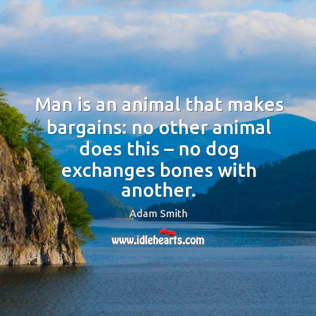 Man is an animal that makes bargains: no other animal does this – no dog exchanges bones with another. Adam Smith Picture Quote