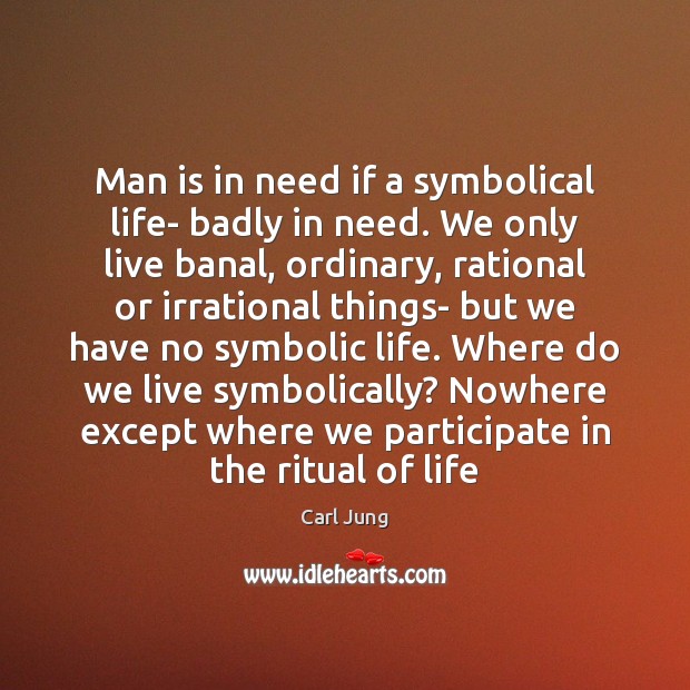 Man is in need if a symbolical life- badly in need. We 