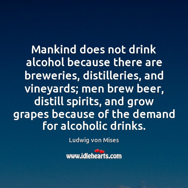 Mankind does not drink alcohol because there are breweries, distilleries, and vineyards; Ludwig von Mises Picture Quote