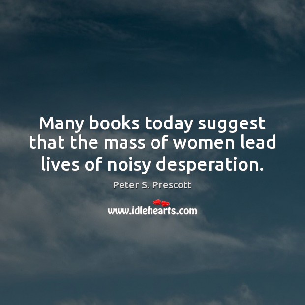 Many books today suggest that the mass of women lead lives of noisy desperation. Peter S. Prescott Picture Quote