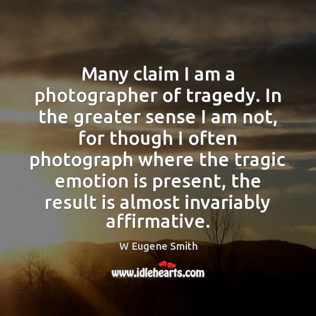 Many claim I am a photographer of tragedy. In the greater sense W Eugene Smith Picture Quote