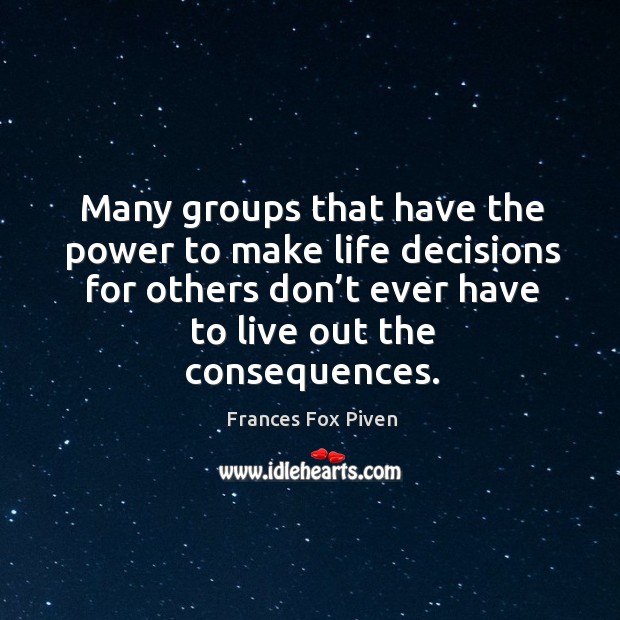 Many groups that have the power to make life decisions for others don’t ever have to live out the consequences. Frances Fox Piven Picture Quote