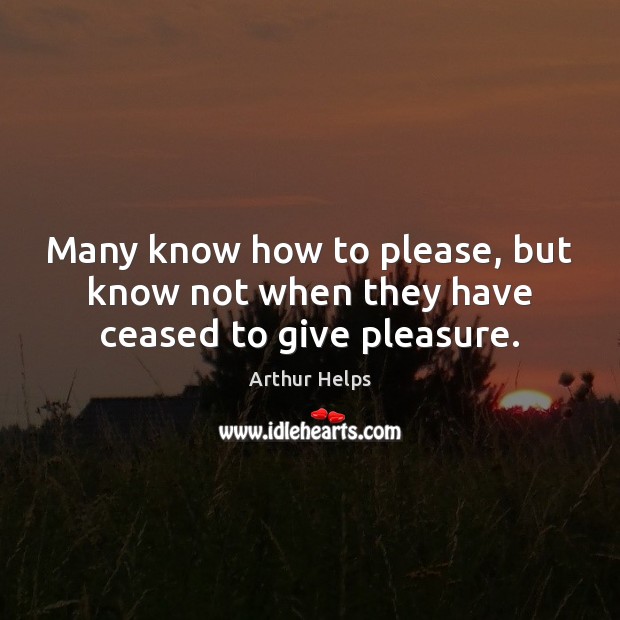 Many know how to please, but know not when they have ceased to give pleasure. Arthur Helps Picture Quote