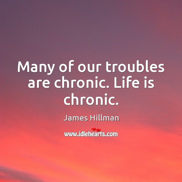 Many of our troubles are chronic. Life is chronic. Image