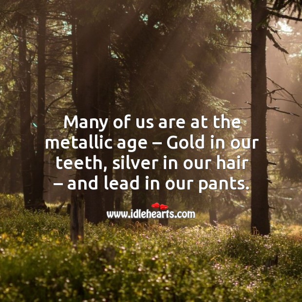 Many of us are at the metallic age – gold in our teeth, silver in our hair – and lead in our pants. Image