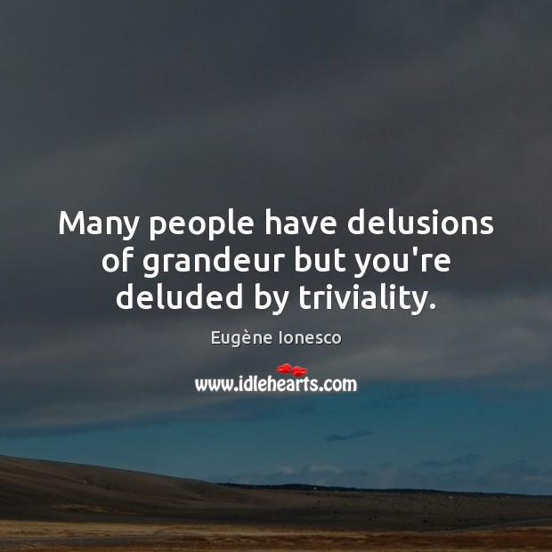 Many people have delusions of grandeur but you’re deluded by triviality. Image