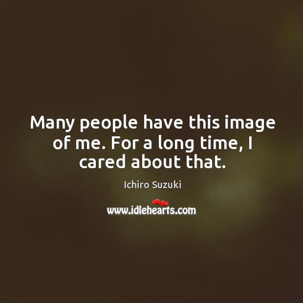 Many people have this image of me. For a long time, I cared about that. Ichiro Suzuki Picture Quote