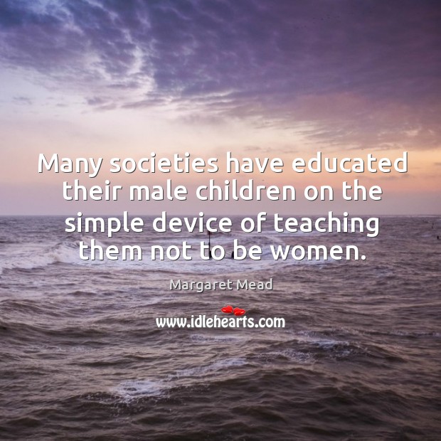 Many societies have educated their male children on the simple device of teaching them not to be women. Margaret Mead Picture Quote