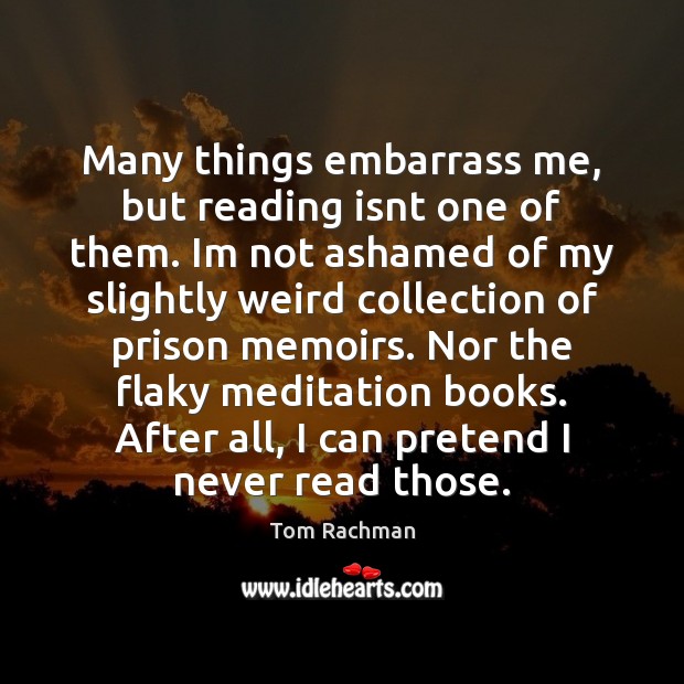 Many things embarrass me, but reading isnt one of them. Im not Tom Rachman Picture Quote