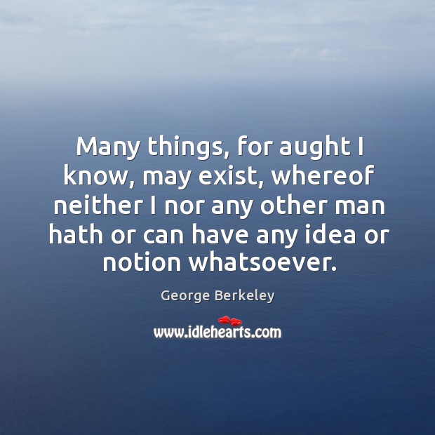 Many things, for aught I know, may exist, whereof neither I nor any other man hath George Berkeley Picture Quote