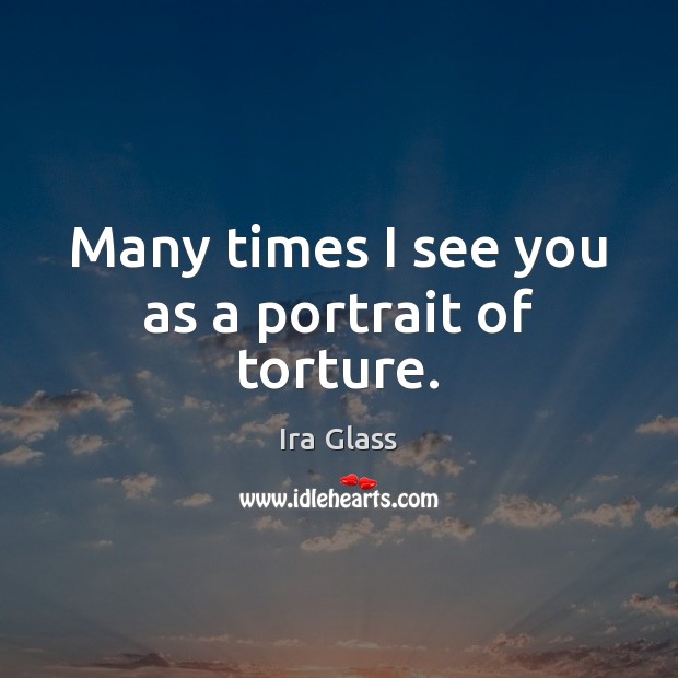 Many times I see you as a portrait of torture. Ira Glass Picture Quote
