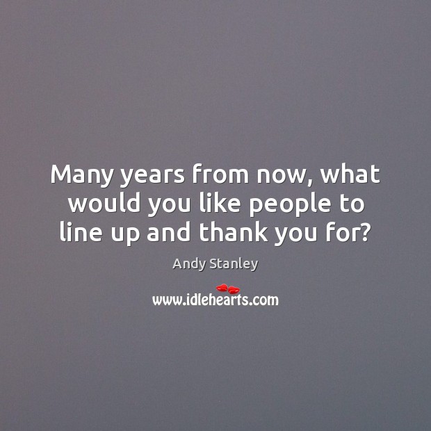 Many years from now, what would you like people to line up and thank you for? Andy Stanley Picture Quote