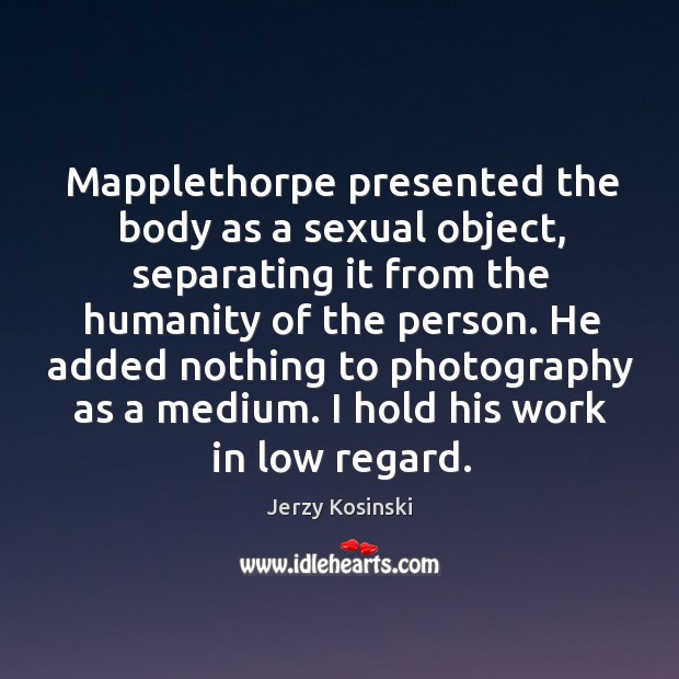 Mapplethorpe presented the body as a sexual object, separating it from the humanity of the person. Jerzy Kosinski Picture Quote