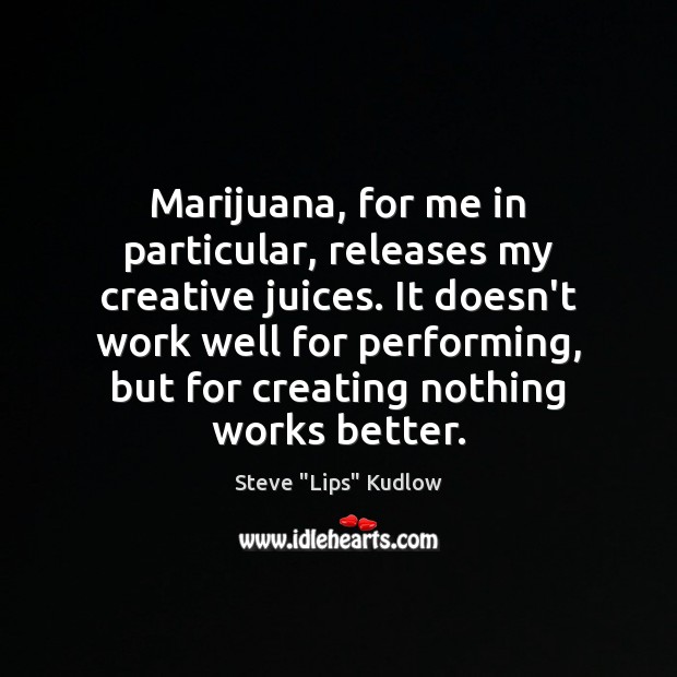 Marijuana, for me in particular, releases my creative juices. It doesn’t work Steve “Lips” Kudlow Picture Quote