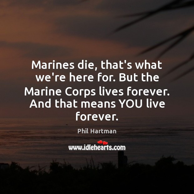 Marines die, that’s what we’re here for. But the Marine Corps lives 