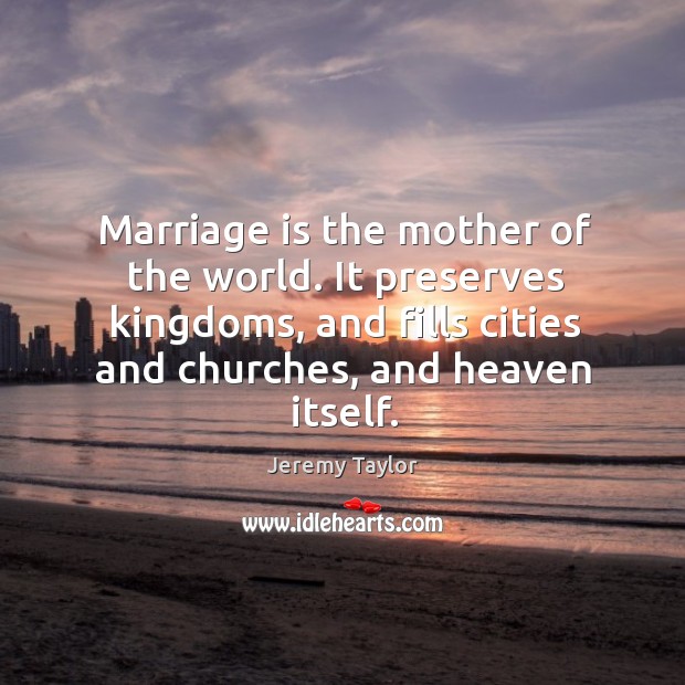 Marriage is the mother of the world. It preserves kingdoms, and fills cities and churches, and heaven itself. Jeremy Taylor Picture Quote