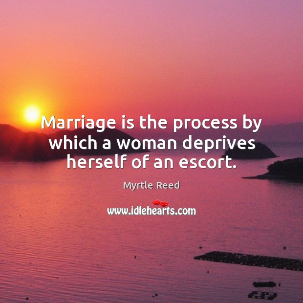 Marriage is the process by which a woman deprives herself of an escort. Myrtle Reed Picture Quote