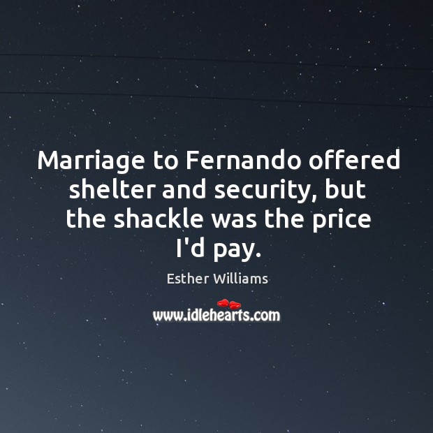 Marriage to Fernando offered shelter and security, but the shackle was the price I’d pay. Esther Williams Picture Quote