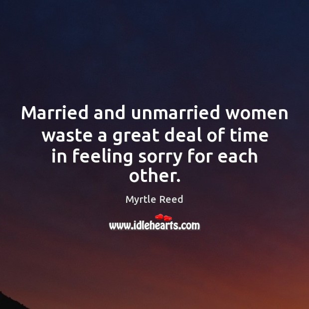 Married and unmarried women waste a great deal of time in feeling sorry for each other. Myrtle Reed Picture Quote
