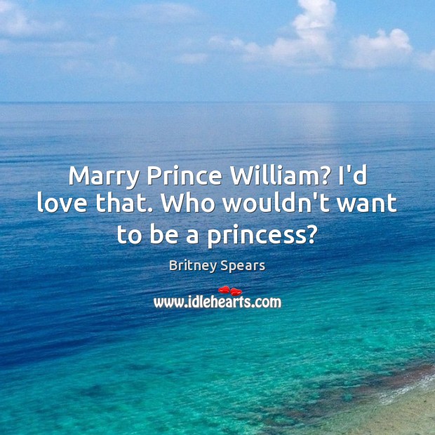 Marry Prince William? I’d love that. Who wouldn’t want to be a princess? 