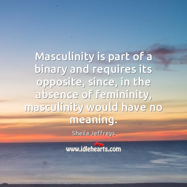 Masculinity is part of a binary and requires its opposite, since, in Sheila Jeffreys Picture Quote