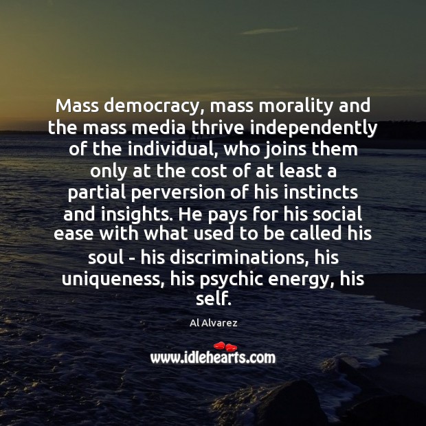 Mass democracy, mass morality and the mass media thrive independently of the Al Alvarez Picture Quote