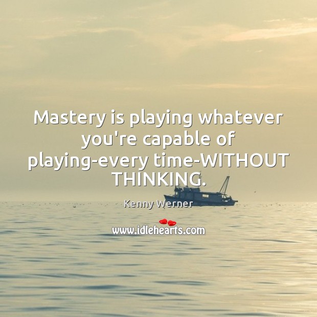Mastery is playing whatever you’re capable of playing-every time-WITHOUT THINKING. 