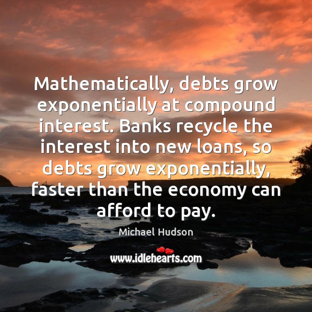 Mathematically, debts grow exponentially at compound interest. Banks recycle the interest into Michael Hudson Picture Quote