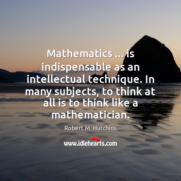 Mathematics … is indispensable as an intellectual technique. In many subjects, to think Robert M. Hutchins Picture Quote