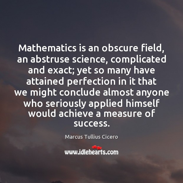 Mathematics is an obscure field, an abstruse science, complicated and exact; yet 