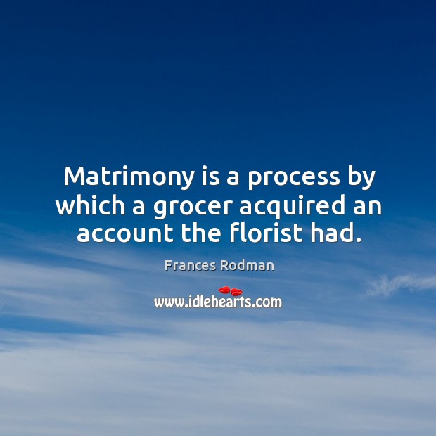 Matrimony is a process by which a grocer acquired an account the florist had. Frances Rodman Picture Quote