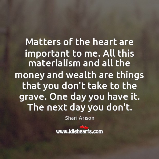 Matters of the heart are important to me. All this materialism and Image