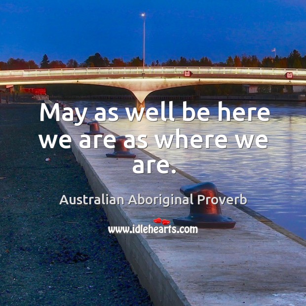 May as well be here we are as where we are. Australian Aboriginal Proverbs Image