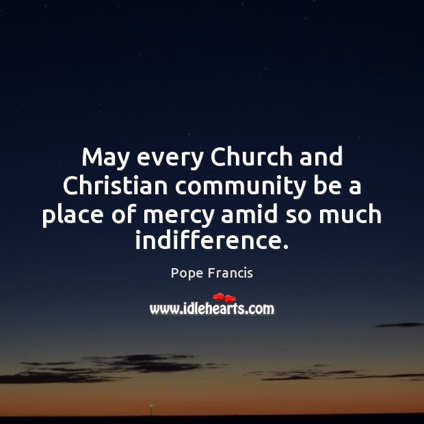 May every Church and Christian community be a place of mercy amid so much indifference. Pope Francis Picture Quote
