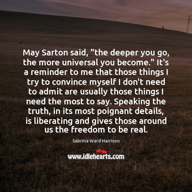 May Sarton said, “the deeper you go, the more universal you become.” Sabrina Ward Harrison Picture Quote
