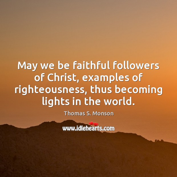 May we be faithful followers of Christ, examples of righteousness, thus becoming Thomas S. Monson Picture Quote
