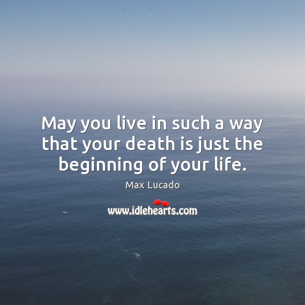 May you live in such a way that your death is just the beginning of your life. Image