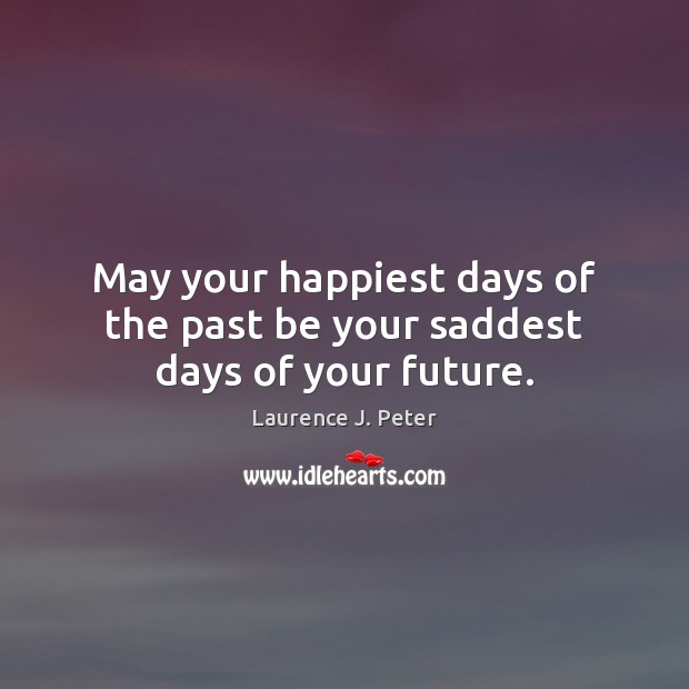May your happiest days of the past be your saddest days of your future. Laurence J. Peter Picture Quote