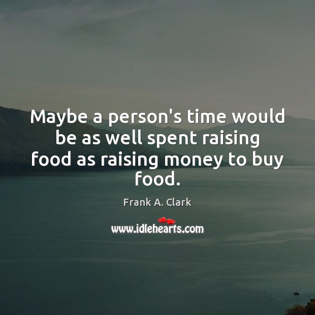 Maybe a person’s time would be as well spent raising food as raising money to buy food. Frank A. Clark Picture Quote