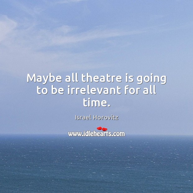 Maybe all theatre is going to be irrelevant for all time. Israel Horovitz Picture Quote