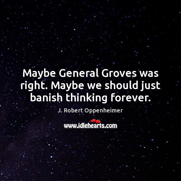 Maybe General Groves was right. Maybe we should just banish thinking forever. J. Robert Oppenheimer Picture Quote