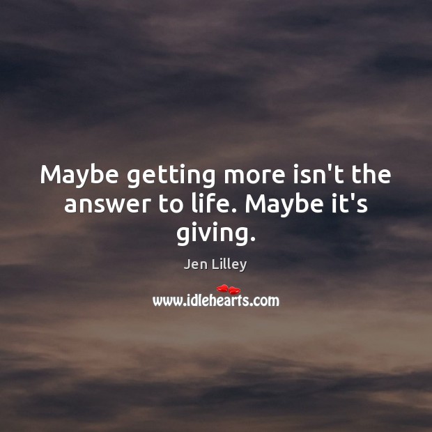 Maybe getting more isn’t the answer to life. Maybe it’s giving. Jen Lilley Picture Quote